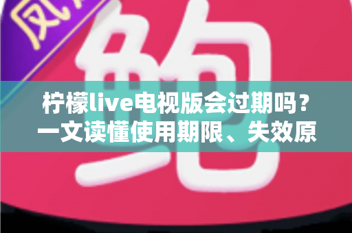 柠檬live电视版会过期吗？一文读懂使用期限、失效原因与应对方法