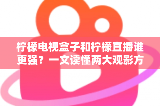 柠檬电视盒子和柠檬直播谁更强？一文读懂两大观影方案的区别与选择指南