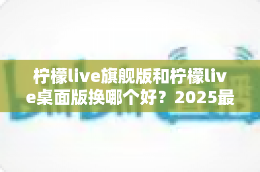 柠檬live旗舰版和柠檬live桌面版换哪个好？2025最新深度对比评测与选购全指南