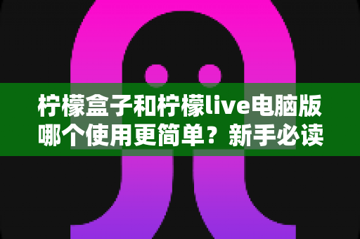 柠檬盒子和柠檬live电脑版哪个使用更简单？新手必读的全维度使用体验对比指南