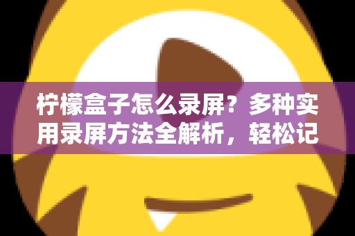 柠檬盒子怎么录屏?多种实用录屏方法全解析,轻松记录精彩画面 柠檬盒子怎么录屏?多种实用录屏方法全解析,轻松记录精彩画面