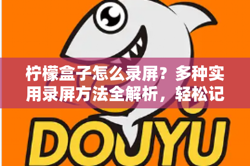 柠檬盒子怎么录屏?多种实用录屏方法全解析,轻松记录精彩画面 柠檬盒子怎么录屏?多种实用录屏方法全解析,轻松记录精彩画面
