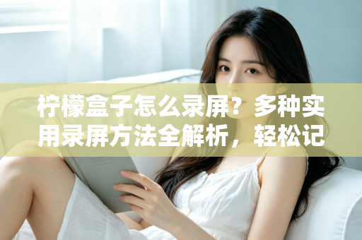 柠檬盒子怎么录屏？多种实用录屏方法全解析，轻松记录精彩画面