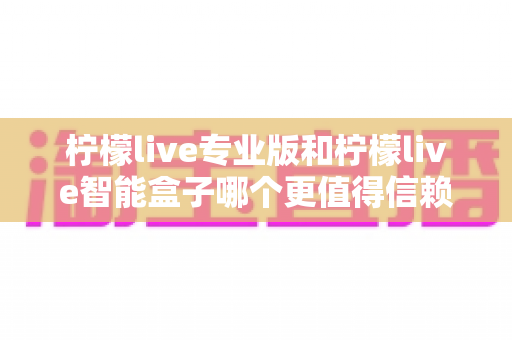 柠檬live专业版和柠檬live智能盒子哪个更值得信赖?一篇文章讲透选型逻辑与避坑指南 柠檬live专业版和柠檬live智能盒子哪个更值得信赖?一篇文章讲透选型逻辑与避坑指南