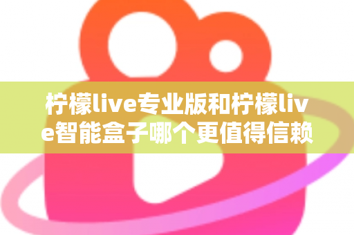 柠檬live专业版和柠檬live智能盒子哪个更值得信赖?一篇文章讲透选型逻辑与避坑指南 柠檬live专业版和柠檬live智能盒子哪个更值得信赖?一篇文章讲透选型逻辑与避坑指南