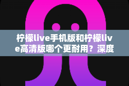 柠檬live手机版和柠檬live高清版哪个更耐用？深度对比评测与选择建议全解析