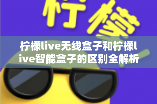 柠檬live无线盒子和柠檬live智能盒子的区别全解析：选购前必读的深度对比指南