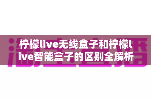 柠檬live无线盒子和柠檬live智能盒子的区别全解析：选购前必读的深度对比指南