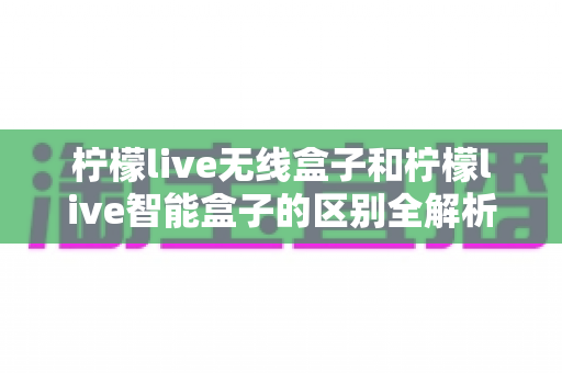 柠檬live无线盒子和柠檬live智能盒子的区别全解析：选购前必读的深度对比指南
