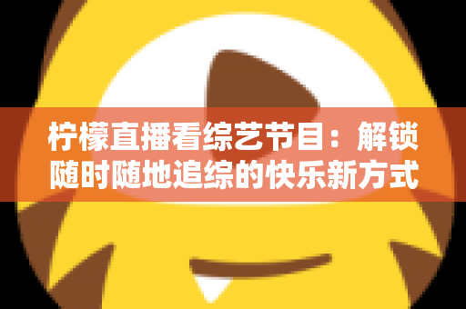 柠檬直播看综艺节目：解锁随时随地追综的快乐新方式与实用攻略