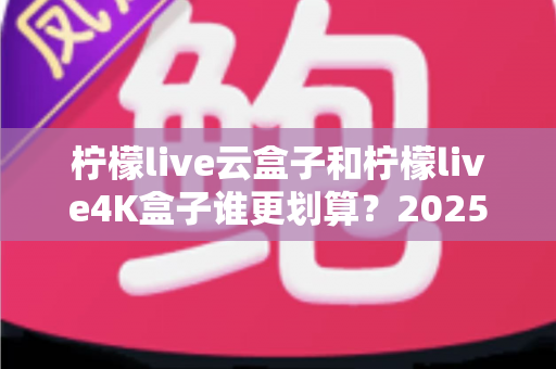 柠檬live云盒子和柠檬live4K盒子谁更划算？2025年最全深度对比与选购指南