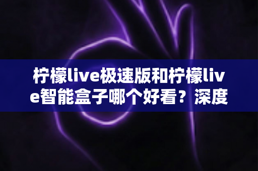 柠檬live极速版和柠檬live智能盒子哪个好看？深度对比评测帮你选对不踩坑
