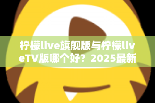 柠檬live旗舰版与柠檬liveTV版哪个好？2025最新深度对比评测，一文帮你选对版本