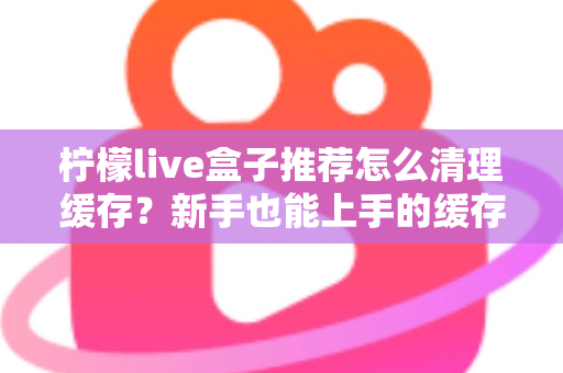 柠檬live盒子推荐怎么清理缓存？新手也能上手的缓存清理全攻略