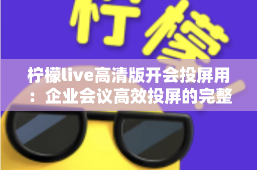 柠檬live高清版开会投屏用：企业会议高效投屏的完整使用指南与实战技巧