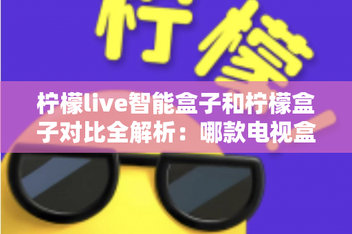 柠檬live智能盒子和柠檬盒子对比全解析：哪款电视盒子更值得入手？