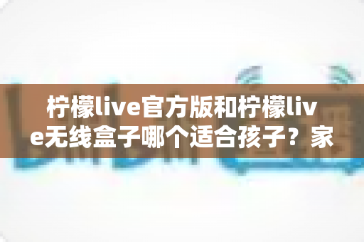 柠檬live官方版和柠檬live无线盒子哪个适合孩子?家长必备的全面选购指南 柠檬live官方版和柠檬live无线盒子哪个适合孩子?家长必备的全面选购指南