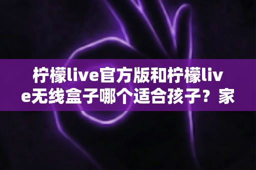 柠檬live官方版和柠檬live无线盒子哪个适合孩子?家长必备的全面选购指南 柠檬live官方版和柠檬live无线盒子哪个适合孩子?家长必备的全面选购指南