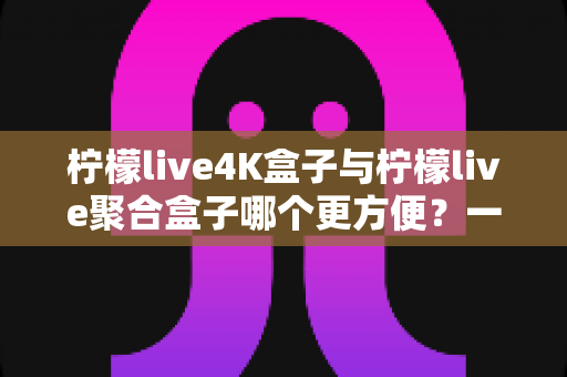 柠檬live4K盒子与柠檬live聚合盒子哪个更方便？一站式选购指南帮你轻松决策