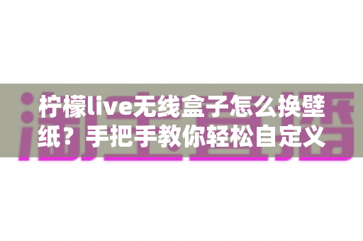 柠檬live无线盒子怎么换壁纸？手把手教你轻松自定义屏幕背景的完整教程