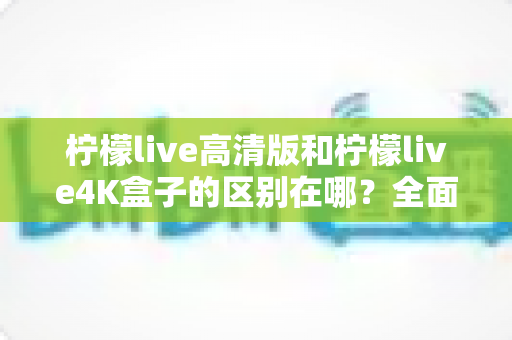 柠檬live高清版和柠檬live4K盒子的区别在哪？全面对比帮你选对家庭观影利器