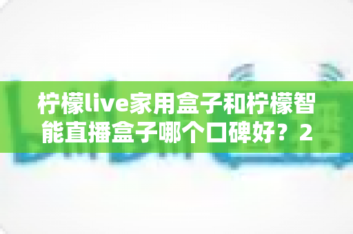 柠檬live家用盒子和柠檬智能直播盒子哪个口碑好？2025最新深度对比评测，教你选对不踩坑
