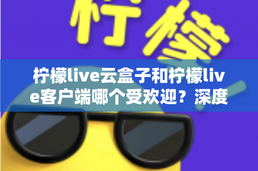 柠檬live云盒子和柠檬live客户端哪个受欢迎？深度对比分析帮你找到最佳观影选择