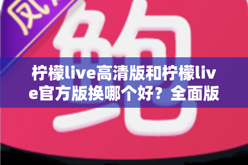 柠檬live高清版和柠檬live官方版换哪个好？全面版本对比与选择指南帮你做决定