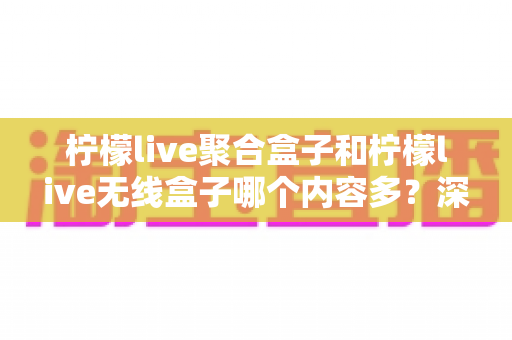 柠檬live聚合盒子和柠檬live无线盒子哪个内容多？深度对比解析与选购全攻略