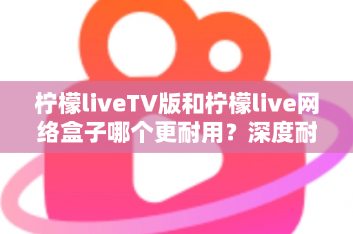 柠檬liveTV版和柠檬live网络盒子哪个更耐用？深度耐用性对比与选购实用指南