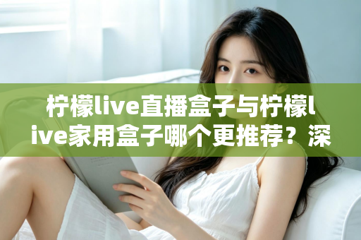 柠檬live直播盒子与柠檬live家用盒子哪个更推荐？深度对比评测帮你选对不选贵