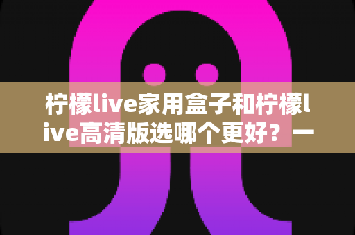 柠檬live家用盒子和柠檬live高清版选哪个更好？一篇文章讲透区别，选购不迷路