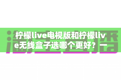 柠檬live电视版和柠檬live无线盒子选哪个更好？一篇深度对比评测帮你告别选择困难