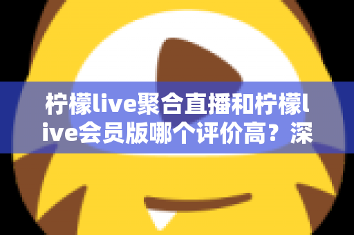 柠檬live聚合直播和柠檬live会员版哪个评价高？深度对比评测助你选对版本
