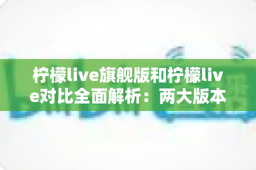 柠檬live旗舰版和柠檬live对比全面解析：两大版本差异与选购指南一文读懂