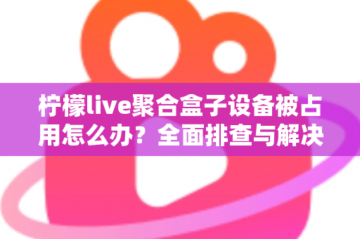 柠檬live聚合盒子设备被占用怎么办？全面排查与解决方案指南