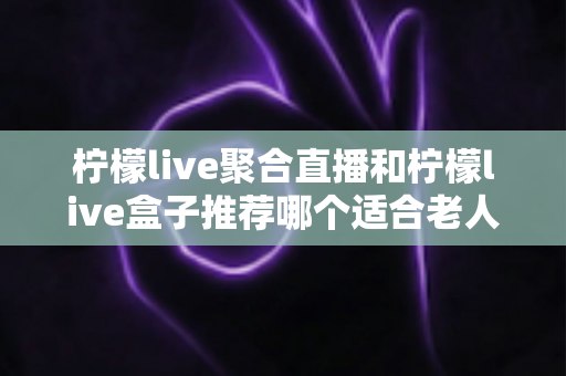 柠檬live聚合直播和柠檬live盒子推荐哪个适合老人？长辈观看直播的最佳选择全解析