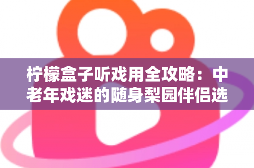 柠檬盒子听戏用全攻略:中老年戏迷的随身梨园伴侣选购与使用完全指南 柠檬盒子听戏用全攻略:中老年戏迷的随身梨园伴侣选购与使用完全指南