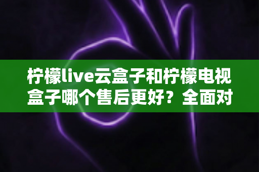 柠檬live云盒子和柠檬电视盒子哪个售后更好？全面对比分析帮你避坑选购