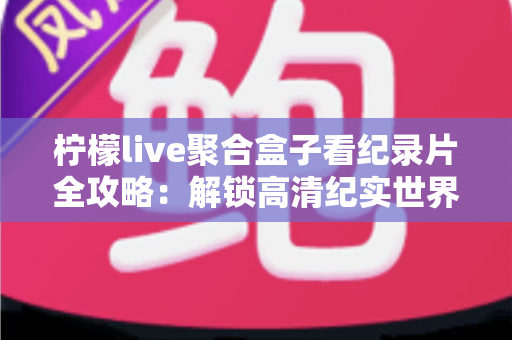 柠檬live聚合盒子看纪录片全攻略：解锁高清纪实世界的一站式沉浸观影体验