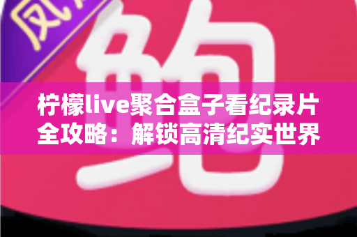 柠檬live聚合盒子看纪录片全攻略：解锁高清纪实世界的一站式沉浸观影体验