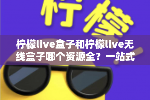 柠檬live盒子和柠檬live无线盒子哪个资源全？一站式深度对比与选购指南