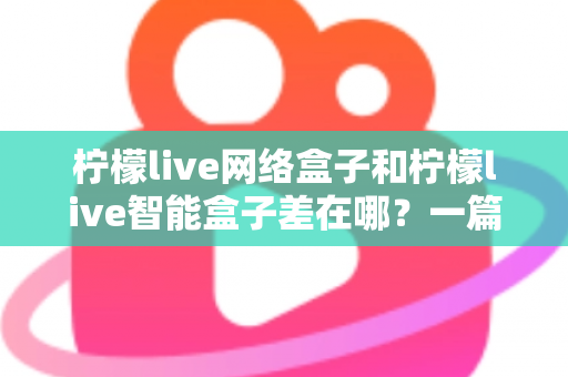 柠檬live网络盒子和柠檬live智能盒子差在哪？一篇文章帮你彻底搞懂两款盒子的核心区别与选购指南
