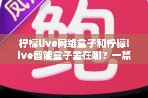 柠檬live网络盒子和柠檬live智能盒子差在哪？一篇文章帮你彻底搞懂两款盒子的核心区别与选购指南