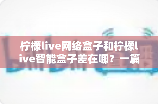 柠檬live网络盒子和柠檬live智能盒子差在哪？一篇文章帮你彻底搞懂两款盒子的核心区别与选购指南