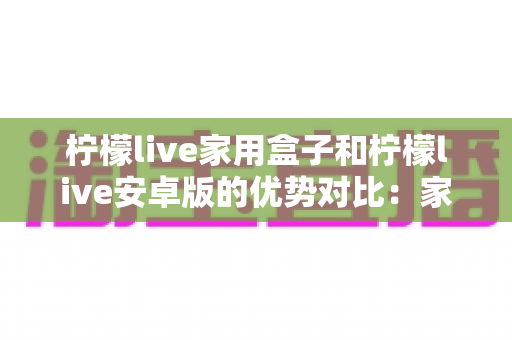 柠檬live家用盒子和柠檬live安卓版的优势对比：家庭观影方案全解析，看完再选不踩坑
