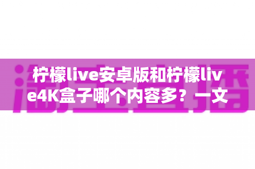 柠檬live安卓版和柠檬live4K盒子哪个内容多？一文看懂两大版本的资源差异与选购指南