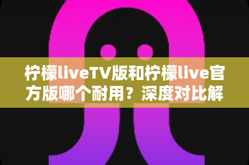 柠檬liveTV版和柠檬live官方版哪个耐用？深度对比解析帮你选对版本