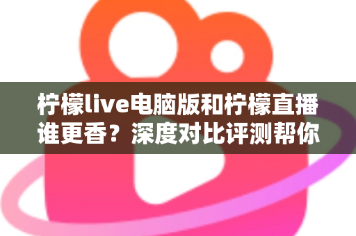柠檬live电脑版和柠檬直播谁更香？深度对比评测帮你找到最适合的追播方式
