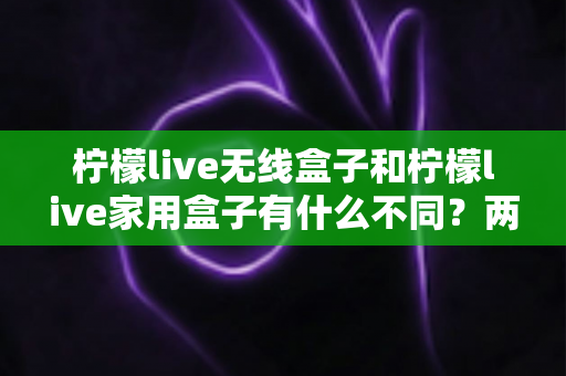 柠檬live无线盒子和柠檬live家用盒子有什么不同？两款设备全面对比与选购指南